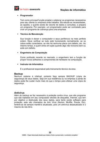 Noções de informática
22
©2002 – Cópia Autorizada desde que citada a fonte e preservado o conteúdo completo-
Programador
Tem como principal função projetar e elaborar os programas necessários
para seu cliente ou empresa onde trabalha. Ele estuda as necessidades,
as opções, o quanto existe de volume de dados e consultas, e prepara
um programa. Por exemplo: um programador pode ser contratado para
criar um programa de cobrança para uma empresa.
Técnico de Manutenção
Sua função é deixar o computador e seus periféricos na mais perfeita
ordem. Deve verificar se tudo está funcionando normalmente, se os
cabos estão conectados, se não há nenhuma placa com defeito, etc. Ao
mesmo tempo, é quem entra em ação quando algo não funciona bem ou
está com defeito.
Engenheiro de Computação
Como profissão recente no mercado, o engenheiro tem a função de
propor novos softwares e componentes de hardware na computação.
Instrutor de Informática
É o profissional responsável pelo treinamento técnico da área.
Backup
Nenhum sistema é infalível, portanto faça sempre BACKUP (cópia de
segurança) de seus dados. Seja em sua residência ou na empresa a perda de
dados pode lhe custar muito mais do que o tempo para efetuar uma cópia de
segurança.
Antivírus
Além do backup se faz necessário à proteção contra vírus, que são programa
que são injetados em seu computador através de disquetes, Internet, que tem
por objetivo a destruição dos seus dados, para tanto existe software para
proteção, este são chamados de Anti Vírus (Norton, McAffe, Panda, Etc),
lembre-se de sempre mantê-lo atualizado, pois um antivírus desatualizado é o
mesmo de não tê-lo.
 