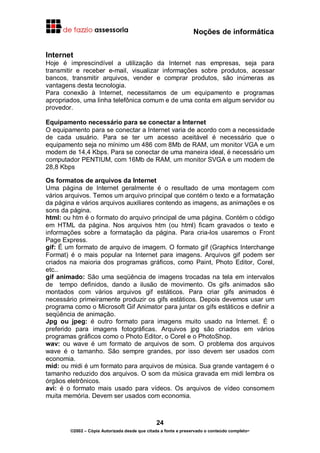 Noções de informática
24
©2002 – Cópia Autorizada desde que citada a fonte e preservado o conteúdo completo-
Internet
Hoje é imprescindível a utilização da Internet nas empresas, seja para
transmitir e receber e-mail, visualizar informações sobre produtos, acessar
bancos, transmitir arquivos, vender e comprar produtos, são inúmeras as
vantagens desta tecnologia.
Para conexão à Internet, necessitamos de um equipamento e programas
apropriados, uma linha telefônica comum e de uma conta em algum servidor ou
provedor.
Equipamento necessário para se conectar a Internet
O equipamento para se conectar a Internet varia de acordo com a necessidade
de cada usuário. Para se ter um acesso aceitável é necessário que o
equipamento seja no mínimo um 486 com 8Mb de RAM, um monitor VGA e um
modem de 14,4 Kbps. Para se conectar de uma maneira ideal, é necessário um
computador PENTIUM, com 16Mb de RAM, um monitor SVGA e um modem de
28,8 Kbps
Os formatos de arquivos da Internet
Uma página de Internet geralmente é o resultado de uma montagem com
vários arquivos. Temos um arquivo principal que contém o texto e a formatação
da página e vários arquivos auxiliares contendo as imagens, as animações e os
sons da página.
html: ou htm é o formato do arquivo principal de uma página. Contém o código
em HTML da página. Nos arquivos htm (ou html) ficam gravados o texto e
informações sobre a formatação da página. Para cria-los usaremos o Front
Page Express.
gif: É um formato de arquivo de imagem. O formato gif (Graphics Interchange
Format) é o mais popular na Internet para imagens. Arquivos gif podem ser
criados na maioria dos programas gráficos, como Paint, Photo Editor, Corel,
etc..
gif animado: São uma seqüência de imagens trocadas na tela em intervalos
de tempo definidos, dando a ilusão de movimento. Os gifs animados são
montados com vários arquivos gif estáticos. Para criar gifs animados é
necessário primeiramente produzir os gifs estáticos. Depois devemos usar um
programa como o Microsoft Gif Animator para juntar os gifs estáticos e definir a
seqüência de animação.
Jpg ou jpeg: é outro formato para imagens muito usado na Internet. É o
preferido para imagens fotográficas. Arquivos jpg são criados em vários
programas gráficos como o Photo Editor, o Corel e o PhotoShop.
wav: ou wave é um formato de arquivos de som. O problema dos arquivos
wave é o tamanho. São sempre grandes, por isso devem ser usados com
economia.
mid: ou midi é um formato para arquivos de música. Sua grande vantagem é o
tamanho reduzido dos arquivos. O som da música gravada em midi lembra os
órgãos eletrônicos.
avi: é o formato mais usado para vídeos. Os arquivos de vídeo consomem
muita memória. Devem ser usados com economia.
 