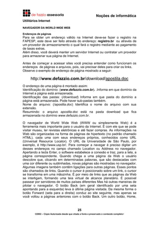 Noções de informática
25
©2002 – Cópia Autorizada desde que citada a fonte e preservado o conteúdo completo-
Utilitários Internet
NAVEGADOR DA WORLD WIDE WEB
Endereços de páginas
Para se obter um endereço válido na Internet deve-se fazer o registro na
FAPESP, este deve ser feito através do endereço: registro.br ou através de
um provedor de armazenamento o qual fará o registro mediante ao pagamento
de taxas extras.
Além disso, você deverá manter um servidor Internet ou contratar um provedor
para armazenar sua página de Internet.
Antes de começar a acessar sites você precisa entender como funcionam os
endereços de páginas e arquivos, pois, vai precisar deles para criar os links.
Observe o exemplo de endereço de página mostrado a seguir:
http://www.defazzio.com.br/download/apostila.doc
O endereço de uma página é montado assim:
Identificação do domínio: (www.defazzio.com.br). .Informa em que domínio da
Internet a página está armazenada.
Identificação das pastas: (/download) Informa em que pasta do domínio a
página está armazenada. Pode haver sub-pastas também.
Nome do arquivo: (/apostila.doc) Identifica o nome do arquivo com sua
extensão.
Resumindo: o arquivo apostila.doc está na pasta download que fica
armazenada no domínio www.defazzio.com.br.
O navegador de World Wide Web (WWW ou simplesmente Web) é a
ferramenta mais importante para o usuário da Internet. É com ele que se pode
visitar museu, ler revistas eletrônicas e até fazer compras. As informações na
Web são organizadas na forma de páginas de hipertexto (no padrão chamado
HTML), cada uma com seus endereços próprios, conhecidos como URL
(Universal Resource Locator). O URL da Universidade de São Paulo, por
exemplo, é http://www.usp.br/. Para começar a navegar é preciso digitar um
desses endereços no campo chamado Location ou Address no navegador.
Apertando a tecla Enter, o software estabelece a conexão e traz, para a tela, a
página correspondente. Quando chega a uma página da Web o usuário
descobre que, clicando em determinadas palavras, que são destacadas com
uma cor diferente ou sublinhadas, novas páginas são mostradas no navegador.
Algumas imagens também contêm ligações para outras páginas. Esses pontos
são chamados de links. Quando o cursor é posicionado sobre um link, o cursor
se transforma em uma mãozinha. É por meio de links que as páginas da Web
se interligam, formando uma teia virtual de alcance planetário. É possível
passear por servidores de muitos países diferentes Mas há outras maneiras de
pilotar o navegador. O botão Back (em geral identificado por uma seta
apontando para a esquerda) leva à última página visitada. Da mesma forma o
botão Forward (seta para a direita) conduz ao site seguinte, mas apenas se
você voltou a páginas anteriores com o botão Back. Um outro botão, Home,
 