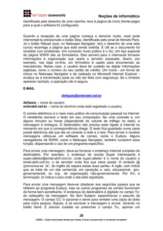 Noções de informática
26
©2002 – Cópia Autorizada desde que citada a fonte e preservado o conteúdo completo-
identificado pelo desenho de uma casinha, leva à pagina de início (home-page)
para a qual o software foi configurado.
Quando a recepção de uma página começa a demorar muito, você pode
interrompê-la pressionado o botão Stop, identificado pelo sinal de trânsito Pare.
Já o botão Reload (que, no Netscape Navigator, tem o desenho de uma seta
curva) recarrega a página que está sendo exibida. É útil se o documento foi
recebido com problemas. Um comando muito prático é o Go. Um tipo especial
de página WWW são os formulários. Eles servem para o internauta fornecer
informações à organização que opera o servidor acessado. Assim, por
exemplo, nas lojas on-line, um formulário é usado para encomendar as
mercadorias. Nesse caso, o usuário deve ter cuidado ao digitar informações
sigilosas, como o número do seu cartão de crédito. Um ícone - em forma de
chave no Netscape Navigator e de cadeado no Microsoft Internet Explorer -
sinaliza se a transmissão pode ou não ser feita com segurança. Se o símbolo
aparecer rachado, a operação não é segura.
E-MAIL
defazzio@embratel.net.br
defazzio – nome do usuário
embratel.net.br – nome do domínio onde está registrado o usuário.
O correio eletrônico é o meio mais prático de comunicação pessoal na Internet.
O remetente escreve o texto em seu computador, faz uma conexão e, em
alguns minutos ou horas (dependendo do volume de tráfego na rede), a
mensagem é entregue. O destinatário não precisa estar ligado à Internet no
momento em que a correspondência chega. O texto fica guardado numa caixa
postal eletrônica até que ele se conecte a rede e o leia. Para enviar e receber
mensagens utiliza-se um software de correio, como o Eudora. Alguns
navegadores de WWW, como o Netscape Navigator, também cumprem essa
função, dispensando o uso de um programa específico.
Para enviar uma mensagem, deve-se fornecer o endereço Internet completo do
destinatário. Por exemplo, o endereço da revista Super Interessante é
super.atleitor@email.abril.com.br, onde super.atleitor é o nome do usuário e
email.abril.com.br, o do servidor onde fica sua caixa postal. O símbolo @
(pronuncia-se ¨et¨, do inglês at) separa essas duas partes. A sigla .com indica
que se trata de um site comercial, em oposição a .edu, educacional, .gov,
governamental, ou org., de organização não-governamental. Por fim, a
terminação .br indica o país onde o site está registrado.
Para enviar uma mensagem deve-se obedecer aos seguintes passos que se
referem ao programa Eudora, mas os outros programas de correio funcionam
de forma bem semelhante. O endereço do destinatário é digitado no campo To:
do cabeçalho da mensagem. No item Subject: especifica-se o assunto da
mensagem. O campo CC: é opcional e serve para remeter uma cópia do texto
para outra pessoa. Depois, é só escrever a mensagem e enviar, clicando no
botão Send. É preciso cuidado ao preencher o campo To:, apenas um
 
