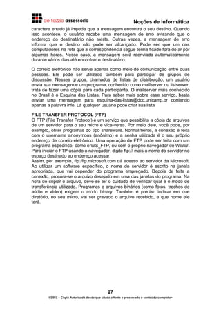 Noções de informática
27
©2002 – Cópia Autorizada desde que citada a fonte e preservado o conteúdo completo-
caractere errado já impede que a mensagem encontre o seu destino. Quando
isso acontece, o usuário recebe uma mensagem de erro avisando que o
endereço do destinatário não existe. Outras vezes, a mensagem de erro
informa que o destino não pode ser alcançado. Pode ser que um dos
computadores na rota que a correspondência segue tenha ficado fora do ar por
algumas horas. Nesse caso, a mensagem será reenviada automaticamente
durante vários dias até encontrar o destinatário.
O correio eletrônico não serve apenas como meio de comunicação entre duas
pessoas. Ele pode ser utilizado também para participar de grupos de
discussão. Nesses grupos, chamados de listas de distribuição, um usuário
envia sua mensagem e um programa, conhecido como mailserver ou listserver,
trata de fazer uma cópia para cada participante. O mailserver mais conhecido
no Brasil é o Esquina das Listas. Para saber mais sobre esse serviço, basta
enviar uma mensagem para esquina-das-listas@dcc.unicamp.br contendo
apenas a palavra info. Lá qualquer usuário pode criar sua lista
FILE TRANSFER PROTOCOL (FTP)
O FTP (File Transfer Protocol) é um serviço que possibilita a cópia de arquivos
de um servidor para o seu micro e vice-versa. Por meio dele, você pode, por
exemplo, obter programas do tipo shareware. Normalmente, a conexão é feita
com o username anonymous (anônimo) e a senha utilizada é o seu próprio
endereço de correio eletrônico. Uma operação de FTP pode ser feita com um
programa específico, como o WS_FTP, ou com o próprio navegador de WWW.
Para iniciar o FTP usando o navegador, digite ftp:// mais o nome do servidor no
espaço destinado ao endereço acessar.
Assim, por exemplo, ftp:/ftp.microsoft.com dá acesso ao servidor da Microsoft.
Ao utilizar um software específico, o nome do servidor é escrito na janela
apropriada, que vai depender do programa empregado. Depois de feita a
conexão, procura-se o arquivo desejado em uma das janelas do programa. Na
hora de copiar o arquivo, deve-se ter o cuidado de verificar qual é o modo de
transferência utilizado. Programas e arquivos binários (como fotos, trechos de
aúdio e vídeo) exigem o modo binary. Também é preciso indicar em que
diretório, no seu micro, vai ser gravado o arquivo recebido, e que nome ele
terá.
 