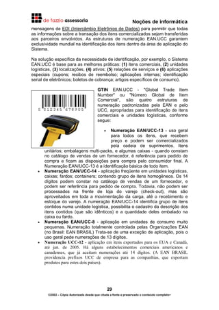 Noções de informática
29
©2002 – Cópia Autorizada desde que citada a fonte e preservado o conteúdo completo-
mensagens de EDI (Intercâmbio Eletrônico de Dados) para permitir que todas
as informações sobre a transação dos itens comercializados sejam transferidas
aos parceiros envolvidos. As estruturas de numeração EAN.UCC garantem
exclusividade mundial na identificação dos itens dentro da área de aplicação do
Sistema.
Na solução específica da necessidade de identificação, por exemplo, o Sistema
EAN.UCC é base para as melhores práticas: (1) itens comerciais, (2) unidades
logísticas, (3) localizações, (4) ativos; (5) relações de serviços e (6) aplicações
especiais (cupons; recibos de reembolso; aplicações internas; identificação
serial de eletrônicos; boletos de cobrança; artigos específicos de consumo).
GTIN EAN.UCC - "Global Trade Item
Number" ou "Número Global de Item
Comercial", são quatro estruturas de
numeração padronizadas pela EAN e pelo
UCC, apropriadas para identificação de itens
comerciais e unidades logísticas, conforme
segue:
• Numeração EAN/UCC-13 - uso geral
para todos os itens, que recebem
preço e podem ser comercializados
pela cadeia de suprimentos. Itens
unitários; embalagens multi-packs, e algumas caixas - quando constam
no catálogo de vendas de um fornecedor, é referência para pedido de
compra e ficam as disposições para compra pelo consumidor final. A
Numeração EAN/UCC-13 é a identificação básica de todo item.
• Numeração EAN/UCC-14 - aplicação freqüente em unidades logísticas,
caixas; fardos; containers; contendo grupo de itens homogêneos. Os 14
dígitos podem constar no catálogo de vendas de um fornecedor, e
podem ser referência para pedido de compra. Todavia, não podem ser
processados na frente de loja do varejo (check-out), mas são
aproveitados em toda a movimentação da carga, até o recebimento e
estoque do varejo. A numeração EAN/UCC-14 identifica grupo de itens
contidos numa unidade logística, possibilita o cadastro da descrição dos
itens contidos (que são idênticos) e a quantidade deles embalado na
caixa ou fardo.
• Numeração EAN/UCC-8 - aplicação em unidades de consumo muito
pequenas. Numeração totalmente controlada pelas Organizações EAN
(no Brasil: EAN BRASIL) Trata-se de uma exceção de aplicação, pois o
uso geral pede numerações de 13 dígitos.
• Numeração UCC-12 - aplicação em itens exportados para os EUA e Canadá,
até jan. de 2005. Há alguns estabelecimentos comerciais americanos e
canadenses, que já aceitam numerações até 14 dígitos. (A EAN BRASIL
providencia prefixos UCC de empresa para as companhias, que exportam
produtos para estes dois países).
 