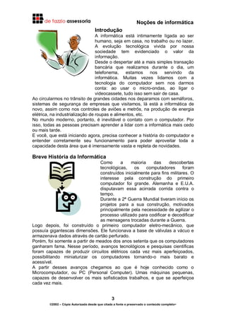 Noções de informática
3
©2002 – Cópia Autorizada desde que citada a fonte e preservado o conteúdo completo-
Introdução
A informática está intimamente ligada ao ser
humano, seja em casa, no trabalho ou no lazer.
A evolução tecnológica vivida por nossa
sociedade tem evidenciado o valor da
informação.
Desde o despertar até a mais simples transação
bancária que realizamos durante o dia, um
telefonema, estamos nos servindo da
informática. Muitas vezes lidamos com a
tecnologia do computador sem nos darmos
conta: ao usar o micro-ondas, ao ligar o
videocassete, tudo isso sem sair de casa.
Ao circularmos no trânsito de grandes cidades nos deparamos com semáforos,
sistemas de segurança de empresas que visitamos, lá está a informática de
novo, assim como nos controles de aviões e metrôs, na produção de energia
elétrica, na industrialização de roupas e alimentos, etc.
No mundo moderno, portanto, é inevitável o contato com o computador. Por
isso, todas as pessoas precisam aprender a lidar com a informática mais cedo
ou mais tarde.
E você, que está iniciando agora, precisa conhecer a história do computador e
entender corretamente seu funcionamento para poder aproveitar toda a
capacidade desta área que é imensamente vasta e repleta de novidades.
Breve História da Informática
Como a maioria das descobertas
tecnológicas, os computadores foram
construídos inicialmente para fins militares. O
interesse pela construção do primeiro
computador foi grande. Alemanha e E.U.A.
disputavam essa acirrada corrida contra o
tempo.
Durante a 2ª Guerra Mundial tiveram início os
projetos para a sua construção, motivados
principalmente pela necessidade de agilizar o
processo utilizado para codificar e decodificar
as mensagens trocadas durante a Guerra.
Logo depois, foi construído o primeiro computador eletro-mecânico, que
possuía gigantescas dimensões. Ele funcionava a base de válvulas a vácuo e
armazenava dados através de cartão perfurado.
Porém, foi somente a partir de meados dos anos setenta que os computadores
ganharam fama. Nesse período, avanços tecnológicos e pesquisas científicas
foram capazes de produzir circuitos elétricos cada vez mais aperfeiçoados,
possibilitando miniaturizar os computadores tornando-o mais barato e
acessível.
A partir desses avanços chegamos ao que é hoje conhecido como o
Microcomputador, ou PC (Personal Computer). Umas máquinas pequenas,
capazes de desenvolver os mais sofisticados trabalhos, e que se aperfeiçoa
cada vez mais.
 