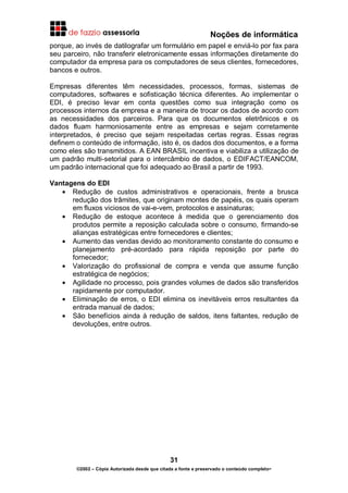 Noções de informática
31
©2002 – Cópia Autorizada desde que citada a fonte e preservado o conteúdo completo-
porque, ao invés de datilografar um formulário em papel e enviá-lo por fax para
seu parceiro, não transferir eletronicamente essas informações diretamente do
computador da empresa para os computadores de seus clientes, fornecedores,
bancos e outros.
Empresas diferentes têm necessidades, processos, formas, sistemas de
computadores, softwares e sofisticação técnica diferentes. Ao implementar o
EDI, é preciso levar em conta questões como sua integração como os
processos internos da empresa e a maneira de trocar os dados de acordo com
as necessidades dos parceiros. Para que os documentos eletrônicos e os
dados fluam harmoniosamente entre as empresas e sejam corretamente
interpretados, é preciso que sejam respeitadas certas regras. Essas regras
definem o conteúdo de informação, isto é, os dados dos documentos, e a forma
como eles são transmitidos. A EAN BRASIL incentiva e viabiliza a utilização de
um padrão multi-setorial para o intercâmbio de dados, o EDIFACT/EANCOM,
um padrão internacional que foi adequado ao Brasil a partir de 1993.
Vantagens do EDI
• Redução de custos administrativos e operacionais, frente a brusca
redução dos trâmites, que originam montes de papéis, os quais operam
em fluxos viciosos de vai-e-vem, protocolos e assinaturas;
• Redução de estoque acontece à medida que o gerenciamento dos
produtos permite a reposição calculada sobre o consumo, firmando-se
alianças estratégicas entre fornecedores e clientes;
• Aumento das vendas devido ao monitoramento constante do consumo e
planejamento pré-acordado para rápida reposição por parte do
fornecedor;
• Valorização do profissional de compra e venda que assume função
estratégica de negócios;
• Agilidade no processo, pois grandes volumes de dados são transferidos
rapidamente por computador.
• Eliminação de erros, o EDI elimina os inevitáveis erros resultantes da
entrada manual de dados;
• São benefícios ainda à redução de saldos, itens faltantes, redução de
devoluções, entre outros.
 