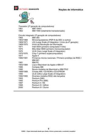 Noções de informática
5
©2002 – Cópia Autorizada desde que citada a fonte e preservado o conteúdo completo-
Transistor (2ª geração de computadores)
1961 IBM 19401
1962 IBM 7094 (totalmente transistorizado)
Circuito Integrado (3ª geração de computadores)
1965 IBM 360
1963/1968 Minicomputadores (PDP-8 da DEC e outros)
1969/1971 LSI (Large Scale of Integration / início da 4ª geração)
1969/1975 Início da Revolução da Informação
1971 Intel 4004 (primeiro computador 4 bits)
1975 Mits Altair 8800 (primeiro microcomputador)
1975 VLSI (Very Large Scale of Integration)
1975/1976 Cray-1 (primeiro supercomputador)
1977 Apple II
1980/1981 Primeiros micros nacionais / Primeiro protótipo de RISC /
IBM 801
1981 IBM PC
1983/1984 Lisa e Macintosh da Apple e IBM AT
1986 Compaq 386
1986 Novos modelos de Macintosh e IBM PS/2
1988/1989 Cinoaq 486 / CD-ROM e CD-EPROM
1990 ULSI (Ultra Large Scale of Integration)
1990/1993 Diversos modelos RISC são lançados
1993 Pentium (586)
1995 Pentium Pro (686)
1997 Pentium II / K6
1998 Pentium III / Atlhon
2000 Pentium IV / Duron
 