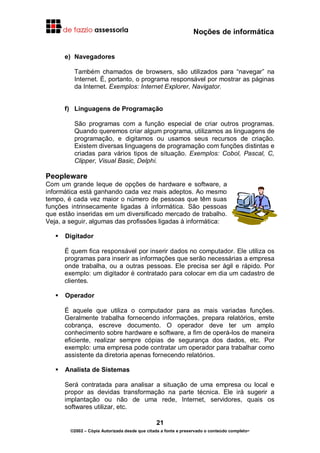 Noções de informática
21
©2002 – Cópia Autorizada desde que citada a fonte e preservado o conteúdo completo-
e) Navegadores
Também chamados de browsers, são utilizados para “navegar” na
Internet. É, portanto, o programa responsável por mostrar as páginas
da Internet. Exemplos: Internet Explorer, Navigator.
f) Linguagens de Programação
São programas com a função especial de criar outros programas.
Quando queremos criar algum programa, utilizamos as linguagens de
programação, e digitamos ou usamos seus recursos de criação.
Existem diversas linguagens de programação com funções distintas e
criadas para vários tipos de situação. Exemplos: Cobol, Pascal, C,
Clipper, Visual Basic, Delphi.
Peopleware
Com um grande leque de opções de hardware e software, a
informática está ganhando cada vez mais adeptos. Ao mesmo
tempo, é cada vez maior o número de pessoas que têm suas
funções intrinsecamente ligadas à informática. São pessoas
que estão inseridas em um diversificado mercado de trabalho.
Veja, a seguir, algumas das profissões ligadas à informática:
Digitador
É quem fica responsável por inserir dados no computador. Ele utiliza os
programas para inserir as informações que serão necessárias a empresa
onde trabalha, ou a outras pessoas. Ele precisa ser ágil e rápido. Por
exemplo: um digitador é contratado para colocar em dia um cadastro de
clientes.
Operador
É aquele que utiliza o computador para as mais variadas funções.
Geralmente trabalha fornecendo informações, prepara relatórios, emite
cobrança, escreve documento. O operador deve ter um amplo
conhecimento sobre hardware e software, a fim de operá-los de maneira
eficiente, realizar sempre cópias de segurança dos dados, etc. Por
exemplo: uma empresa pode contratar um operador para trabalhar como
assistente da diretoria apenas fornecendo relatórios.
Analista de Sistemas
Será contratada para analisar a situação de uma empresa ou local e
propor as devidas transformação na parte técnica. Ele irá sugerir a
implantação ou não de uma rede, Internet, servidores, quais os
softwares utilizar, etc.
 
