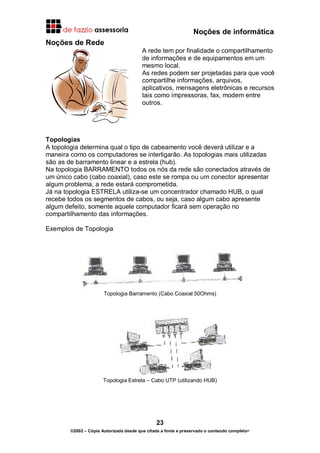 Noções de informática
23
©2002 – Cópia Autorizada desde que citada a fonte e preservado o conteúdo completo-
Noções de Rede
A rede tem por finalidade o compartilhamento
de informações e de equipamentos em um
mesmo local.
As redes podem ser projetadas para que você
compartilhe informações, arquivos,
aplicativos, mensagens eletrônicas e recursos
tais como impressoras, fax, modem entre
outros.
Topologias
A topologia determina qual o tipo de cabeamento você deverá utilizar e a
maneira como os computadores se interligarão. As topologias mais utilizadas
são as de barramento linear e a estrela (hub).
Na topologia BARRAMENTO todos os nós da rede são conectados através de
um único cabo (cabo coaxial), caso este se rompa ou um conector apresentar
algum problema, a rede estará comprometida.
Já na topologia ESTRELA utiliza-se um concentrador chamado HUB, o qual
recebe todos os segmentos de cabos, ou seja, caso algum cabo apresente
algum defeito, somente aquele computador ficará sem operação no
compartilhamento das informações.
Exemplos de Topologia
Topologia Barramento (Cabo Coaxial 50Ohms)
Topologia Estrela – Cabo UTP (utilizando HUB)
 