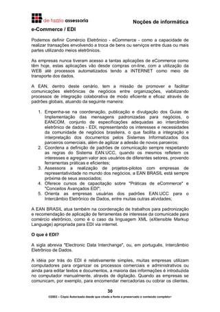 Noções de informática
30
©2002 – Cópia Autorizada desde que citada a fonte e preservado o conteúdo completo-
e-Commerce / EDI
Podemos definir Comércio Eletrônico - eCommerce - como a capacidade de
realizar transações envolvendo a troca de bens ou serviços entre duas ou mais
partes utilizando meios eletrônicos.
As empresas nunca tiveram acesso a tantas aplicações de eCommerce como
têm hoje, estas aplicações vão desde compras on-line, com a utilização da
WEB até processos automatizados tendo a INTERNET como meio de
transporte dos dados.
A EAN, dentro deste cenário, tem a missão de promover e facilitar
comunicações eletrônicas de negócios entre organizações, viabilizando
processos de integração colaborativa de modo eficiente e eficaz através de
padrões globais, atuando da seguinte maneira:
1. Empenha-se na coordenação, publicação e divulgação dos Guias de
Implementação das mensagens padronizadas para negócios, o
EANCOM, conjunto de especificações adequadas ao intercâmbio
eletrônico de dados - EDI, representando os interesses e necessidades
da comunidade de negócios brasileira, o que facilita a integração e
interpretação dos documentos pelos Sistemas Informatizados dos
parceiros comerciais, além de agilizar a adesão de novos parceiros;
2. Coordena a definição de padrões de comunicação sempre respeitando
as regras do Sistema EAN.UCC, quando os mesmos refletem os
interesses e agregam valor aos usuários de diferentes setores, provendo
ferramentas práticas e eficientes;
3. Assessora a realização de projetos-pilotos com empresas de
representatividade no mundo dos negócios, a EAN BRASIL está sempre
próxima de seus associados;
4. Oferece cursos de capacitação sobre "Práticas de eCommerce" e
"Conceitos Avançados EDI";
5. Orienta as empresas usuárias dos padrões EAN.UCC para o
Intercâmbio Eletrônico de Dados, entre muitas outras atividades;
A EAN BRASIL atua também na coordenação de trabalhos para padronização
e recomendação de aplicação de ferramentas de interesse da comunicade para
comércio eletrônico, como é o caso da linguagem XML (eXtensible Markup
Language) apropriada para EDI via internet.
O que é EDI?
A sigla abrevia "Electronic Data Interchange", ou, em português, Intercâmbio
Eletrônico de Dados.
A idéia por trás do EDI é relativamente simples, muitas empresas utilizam
computadores para organizar os processos comerciais e administrativos ou
ainda para editar textos e documentos, a maioria das informações é introduzida
no computador manualmente, através de digitação. Quando as empresas se
comunicam, por exemplo, para encomendar mercadorias ou cobrar os clientes,
 