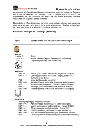 Noções de informática
4
©2002 – Cópia Autorizada desde que citada a fonte e preservado o conteúdo completo-
Atualmente, a Informática está presente em quase tudo que nos cerca. Está em
um forno microondas, por exemplo, quando programamos o tempo de
aquecimento de um alimento, ou ainda em um caixa eletrônico quando
efetuamos um saque no banco 24 horas.
Na verdade, a informática existe para nos servir: reduzir o tempo que gastamos
para escrever uma carta, aumentar a certeza de nossos cálculos, automatizar
processos repetitivos, auxiliar no controle de estoques, etc.
Resumo da Evolução da Tecnologia (Hardware)
Época Evento Importante na Evolução da Tecnologia
Manual
2000 a.C. Ábaco
1610/1617 Napier’s Bonés (réguas móveis para multiplicar)
1621 Oughtred (régua de cálculo circular)
Mecânica
1642/1647 Pascal (calculadora mecânica - adição e subtração)
1671/1673 Leibniz (calculadora mecânica - adição, subtração,
multiplicação e divisão)
1750 Início da Revolução Industrial
1801/1805 Jacquard (placa perfurada; programação tecelagem)
1820 Arithmometer de Colmar / Calculadora tem Sucesso
1823/1871 Babbage (máquina diferencial e máquina analítica)
1880/1890 Hollerith (cartão perfurado e máquina de tabulação)
Eletrônica
Válvula (1ª geração de computadores)
1937/1939 ABC (protótipo de computador eletrônico digital)
1937/1944 Mark I (computador eletromecânico - Harvard / IBM)
1940/1941 Z3 (computador eletrônico digital - Alemanha)
1943/1946 ENIAC (primeiro grande computador eletrônico)
1945/1950 Von Neumann (arquitetura lógica e conceitos binários)
1951 Univac I (primeiro computador produzido comercialmente)
 