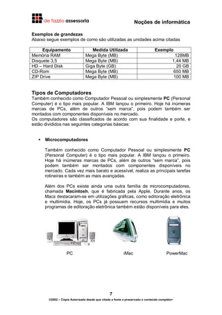 Noções de informática
7
©2002 – Cópia Autorizada desde que citada a fonte e preservado o conteúdo completo-
Exemplos de grandezas
Abaixo segue exemplos de como são utilizadas as unidades acima citadas
Equipamento Medida Utilizada Exemplo
Memória RAM Mega Byte (MB) 128MB
Disquete 3,5 Mega Byte (MB) 1,44 MB
HD – Hard Disk Giga Byte (GB) 20 GB
CD-Rom Mega Byte (MB) 650 MB
ZIP Drive Mega Byte (MB) 100 MB
Tipos de Computadores
Também conhecido como Computador Pessoal ou simplesmente PC (Personal
Computer) é o tipo mais popular. A IBM lançou o primeiro. Hoje há inúmeras
marcas de PCs, além de outros “sem marca”, pois podem também ser
montados com componentes disponíveis no mercado.
Os computadores são classificados de acordo com sua finalidade e porte, e
estão divididos nas seguintes categorias básicas:
Microcomputadores
Também conhecido como Computador Pessoal ou simplesmente PC
(Personal Computer) é o tipo mais popular. A IBM lançou o primeiro.
Hoje há inúmeras marcas de PCs, além de outros “sem marca”, pois
podem também ser montados com componentes disponíveis no
mercado. Cada vez mais barato e acessível, realiza as principais tarefas
rotineiras e também as mais avançadas.
Além dos PCs existe ainda uma outra família de microcomputadores,
chamada Macintosh, que é fabricada pela Apple. Durante anos, os
Macs destacaram-se em utilizações gráficas, como editoração eletrônica
e multimídia. Hoje, os PCs já possuem recursos multimídia e muitos
programas de editoração eletrônica também estão disponíveis para eles.
PC iMac PowerMac
 