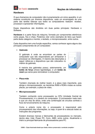 Noções de informática
9
©2002 – Cópia Autorizada desde que citada a fonte e preservado o conteúdo completo-
Hardware
O que chamamos de computador não é propriamente um único aparelho: é um
sistema constituído por diversos dispositivos, cada um encarregado de uma
parte das tarefas básicas que todos os computadores realizam: receber,
processar e apresentar informações.
Esses dispositivos são divididos em duas partes principais: Hardware e
Software.
Hardware é a parte física da máquina, formada por componentes eletrônicos
como peças, fios e chips. Podemos citar como exemplos de itens que fazem
parte desta categoria o monitor, o teclado, o microprocessador, entre outros.
Cada dispositivo tem uma função específica, vamos conhecer agora alguns dos
principais componentes de um computador.
Gabinete
O gabinete é onde se encontram as partes do
computador que são responsáveis por armazenar e
processar as informações. A maioria das descrições a
seguir refere-se a dispositivos que são colocados no
interior do gabinete.
A maioria dos gabinetes possui, externamente, um
botão de força (chave liga/desliga), e um botão de
reset que serve para reinicializar o computador.
Placa-mãe
Também chamada de mother board, é a placa mais importante, pois
abriga o microprocessador, as memórias RAM e ROM e todas as outras
placas, por exemplo, a placa de vídeo.
Microprocessador
Também conhecido como processador ou CPU (Unidade Central de
Processamento), é o cérebro do computador. O processador nada mais
é que um chip de silício, onde uma combinação de circuitos controla o
fluxo de funcionamento da máquina.
Como o próprio nome diz, o processador é responsável pelo
processamento das informações, ou seja, é quem lê e executa todas as
instruções dos programas.
Existem diversas marcas e fabricantes de processadores no mercado,
dentre eles: Intel, Power PC, Cyrix, AMD, entre outros. Atualmente a
Intel é a principal fabricante de processadores para PC.
 