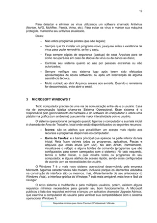 10
Para detectar e eliminar os vírus utilizamos um software chamado Antivírus
(Norton, AVG, McAffee, Panda, Avira, etc). Para evitar os vírus e manter sua máquina
protegida, mantenha seu antivírus atualizado.
Dicas:
− Não utilize programas piratas (que são ilegais);
− Sempre que for instalar um programa novo, pesquise antes a existência de
vírus para poder removê-lo, se for o caso;
− Faça sempre cópias de segurança (backup) de seus Arquivos para ter
como recuperá-los em caso de ataque de vírus ou de danos ao disco;
− Controle seu sistema quanto ao uso por pessoas estranhas ou não
autorizadas;
− Sempre verifique seu sistema logo após terem sido efetuadas
apresentações de novos softwares, ou após um intervenção de alguma
assistência técnica;
− Muito cuidado ao abrir Arquivos anexos aos e-mails. Quando o remetente
for desconhecido, evite abrir o email.
3 MICROSOFT WINDOWS 7
Todo computador precisa de uma via de comunicação entre ele e o usuário. Essa
via de comunicação básica chama-se Sistema Operacional. Esse sistema é o
responsável pelo gerenciamento do hardware e do software do computador e utiliza uma
plataforma gráfica (um ambiente) que permite maior interatividade com o usuário.
O sistema operacional é carregado quando ligamos o computador e sua tela inicial
é chamada de Área de Trabalho, local onde estão disponibilizados os seguintes recursos:
− Ícones: são os atalhos que possibilitam um acesso mais rápido aos
recursos e programas disponíveis no computador.
− Barra de Tarefas: é a barra principal que aparece na parte inferior da tela
inicial. Nela ficam visíveis todos os programas, aplicativos, Pastas e
Arquivos que estão ativos (em uso). No lado direito, normalmente,
visualiza-se o relógio e alguns botões de comando (programas que são
configurados para serem carregados com o sistema). No lado esquerdo,
temos o botão Iniciar, o qual mostra todos os programas do seu
computador, e alguns atalhos de acesso rápido, sendo estes configurados
de acordo com as necessidades do usuário.
O Windows 7 é o mais novo sistema operacional desenvolvido pela empresa
Microsoft. Algumas características não mudam, inclusive porque os elementos utilizados
na construção da interface são os mesmos, mas, diferentemente de seu antecessor (o
Windows Vista), a interface gráfica do Windows 7 está mais amigável, mais leve e fácil de
navegar.
O novo sistema é multitarefa e para múltiplos usuários, porém, existem alguns
requisitos mínimos necessários para garantir seu bom funcionamento. A Microsoft
publicou a lista dos requisitos mínimos e lançou um aplicativo chamado Upgrade Advisor,
que examina o computador do usuário para verificar sua compatibilidade com o sistema
operacional Windows 7:
Requisitos mínimos para Home Premium / Professional / Ultimate
 