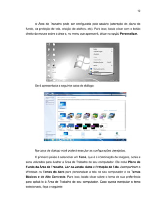 12
A Área de Trabalho pode ser configurada pelo usuário (alteração do plano de
fundo, da proteção de tela, criação de atalhos, etc). Para isso, basta clicar com o botão
direito do mouse sobre a área e, no menu que aparecerá, clicar na opção Personalizar.
Será apresentada a seguinte caixa de diálogo:
Na caixa de diálogo você poderá executar as configurações desejadas.
O primeiro passo é selecionar um Tema, que é a combinação de imagens, cores e
sons utilizados para ilustrar a Área de Trabalho de seu computador. Ele inclui Plano de
Fundo da Área de Trabalho, Cor da Janela, Sons e Proteção de Tela. Acompanham o
Windows os Temas do Aero para personalizar a tela do seu computador e os Temas
Básicos e de Alto Contraste. Para isso, basta clicar sobre o tema de sua preferência
para aplicá-lo à Área de Trabalho de seu computador. Caso queira manipular o tema
selecionado, faça o seguinte:
 