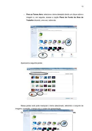 13
− Para os Temas Aero: selecione o tema desejado dando um clique sobre a
imagem e, em seguida, acesse a opção Plano de Fundo da Área de
Trabalho clicando, uma vez, sobre ela.
Aparecerá a seguinte janela:
Nessa janela você pode manipular o tema selecionado, alterando o conjunto de
imagens, a posição, o tempo e/ou a ordem de apresentação.
Caso você queira alterar a cor da janela, acesse a opção Cor da Janela.
c
c
c
 