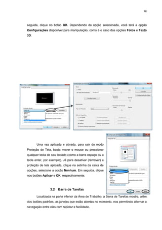 16
seguida, clique no botão OK. Dependendo da opção selecionada, você terá a opção
Configurações disponível para manipulação, como é o caso das opções Fotos e Texto
3D.
Uma vez aplicada e ativada, para sair do modo
Proteção de Tela, basta mover o mouse ou pressionar
qualquer tecla de seu teclado (como a barra espaço ou a
tecla enter, por exemplo). Já para desativar (remover) a
proteção de tela aplicada, clique na setinha da caixa de
opções, selecione a opção Nenhum. Em seguida, clique
nos botões Aplicar e OK, respectivamente.
3.2 Barra de Tarefas
Localizada na parte inferior da Área de Trabalho, a Barra de Tarefas mostra, além
dos botões padrões, as janelas que estão abertas no momento, nos permitindo alternar a
navegação entre elas com rapidez e facilidade.
 