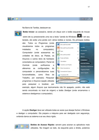 17
Na Barra de Tarefas, destacam-se:
Botão Iniciar: ao acessá-lo, dando um clique com o botão esquerdo do mouse
sobre ele ou pressionando uma vez a tecla “Janela do Windows ( )” em seu
teclado, ele exibe uma janela com vários botões e ícones. Os principais botões
são: Todos os Programas (onde
visualizamos todos os programas
instalados no computador);
Computador (onde acessamos as
unidades de disco, as Pastas, os
Arquivos e outros itens de hardware
conectados ao computador); Painel de
Controle (onde verificamos e
alteramos as configurações do
computador e personalizamos suas
funcionalidades, como Área de
Trabalho, por exemplo); Pesquisar
programas e Arquivos (opção utilizada
para pesquisar e localizar, por
exemplo, algum Arquivo que teoricamente não foi apagado, porém, não está
sendo encontrado no local de origem) e botão Desligar (onde encerramos o
sistema e desligamos o computador).
A opção Desligar deve ser utilizada todas as vezes que desejar fechar o Windows
e desligar o computador. Ela prepara a máquina para ser desligada com segurança,
evitando danos ao sistema e ao seu disco rígido.
Botões de Acesso Rápido: servem para acionar os aplicativos mais
utilizados. Na imagem ao lado, da esquerda para a direita, podemos
 