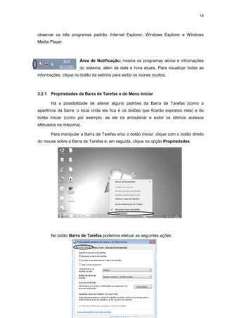 18
observar os três programas padrão: Internet Explorer, Windows Explorer e Windows
Media Player.
Área de Notificação: mostra os programas ativos e informações
do sistema, além da data e hora atuais. Para visualizar todas as
informações, clique no botão da setinha para exibir os ícones ocultos.
3.2.1 Propriedades da Barra de Tarefas e do Menu Iniciar
Há a possibilidade de alterar alguns padrões da Barra de Tarefas (como a
aparência da barra, o local onde ela fica e os botões que ficarão expostos nela) e do
botão Iniciar (como por exemplo, se ele irá armazenar e exibir os últimos acessos
efetuados na máquina).
Para manipular a Barra de Tarefas e/ou o botão iniciar, clique com o botão direito
do mouse sobre a Barra de Tarefas e, em seguida, clique na opção Propriedades.
No botão Barra de Tarefas podemos efetuar as seguintes ações:
 