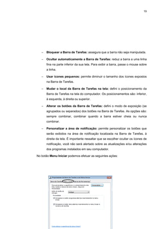 19
− Bloquear a Barra de Tarefas: assegura que a barra não seja manipulada.
− Ocultar automaticamente a Barra de Tarefas: reduz a barra a uma linha
fina na parte inferior da sua tela. Para exibir a barra, passe o mouse sobre
a linha.
− Usar ícones pequenos: permite diminuir o tamanho dos ícones expostos
na Barra de Tarefas.
− Mudar o local da Barra de Tarefas na tela: defini o posicionamento da
Barra de Tarefas na tela do computador. Os posicionamentos são: inferior,
à esquerda, à direita ou superior.
− Alterar os botões da Barra de Tarefas: defini o modo de exposição (se
agrupados ou separados) dos botões na Barra de Tarefas. As opções são:
sempre combinar, combinar quando a barra estiver cheia ou nunca
combinar.
− Personalizar a área de notificação: permite personalizar os botões que
serão exibidos na área de notificação localizada na Barra de Tarefas, à
direita da tela. É importante ressaltar que se escolher ocultar os ícones de
notificação, você não será alertado sobre as atualizações e/ou alterações
dos programas instalados em seu computador.
No botão Menu Iniciar podemos efetuar as seguintes ações:
 