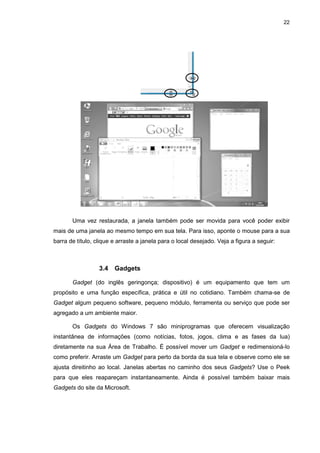 22
Uma vez restaurada, a janela também pode ser movida para você poder exibir
mais de uma janela ao mesmo tempo em sua tela. Para isso, aponte o mouse para a sua
barra de título, clique e arraste a janela para o local desejado. Veja a figura a seguir:
3.4 Gadgets
Gadget (do inglês geringonça; dispositivo) é um equipamento que tem um
propósito e uma função específica, prática e útil no cotidiano. Também chama-se de
Gadget algum pequeno software, pequeno módulo, ferramenta ou serviço que pode ser
agregado a um ambiente maior.
Os Gadgets do Windows 7 são miniprogramas que oferecem visualização
instantânea de informações (como notícias, fotos, jogos, clima e as fases da lua)
diretamente na sua Área de Trabalho. É possível mover um Gadget e redimensioná-lo
como preferir. Arraste um Gadget para perto da borda da sua tela e observe como ele se
ajusta direitinho ao local. Janelas abertas no caminho dos seus Gadgets? Use o Peek
para que eles reapareçam instantaneamente. Ainda é possível também baixar mais
Gadgets do site da Microsoft.
 