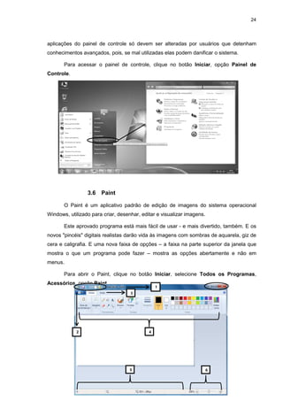 24
aplicações do painel de controle só devem ser alteradas por usuários que detenham
conhecimentos avançados, pois, se mal utilizadas elas podem danificar o sistema.
Para acessar o painel de controle, clique no botão Iniciar, opção Painel de
Controle.
3.6 Paint
O Paint é um aplicativo padrão de edição de imagens do sistema operacional
Windows, utilizado para criar, desenhar, editar e visualizar imagens.
Este aprovado programa está mais fácil de usar - e mais divertido, também. E os
novos "pincéis" digitais realistas darão vida às imagens com sombras de aquarela, giz de
cera e caligrafia. E uma nova faixa de opções – a faixa na parte superior da janela que
mostra o que um programa pode fazer – mostra as opções abertamente e não em
menus.
Para abrir o Paint, clique no botão Iniciar, selecione Todos os Programas,
Acessórios, opção Paint.
1
2
3
4
5 6
 