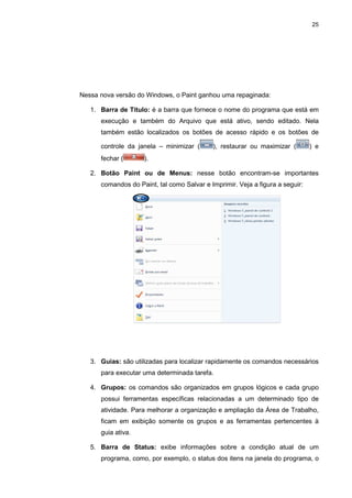 25
Nessa nova versão do Windows, o Paint ganhou uma repaginada:
1. Barra de Título: é a barra que fornece o nome do programa que está em
execução e também do Arquivo que está ativo, sendo editado. Nela
também estão localizados os botões de acesso rápido e os botões de
controle da janela – minimizar ( ), restaurar ou maximizar ( ) e
fechar ( ).
2. Botão Paint ou de Menus: nesse botão encontram-se importantes
comandos do Paint, tal como Salvar e Imprimir. Veja a figura a seguir:
3. Guias: são utilizadas para localizar rapidamente os comandos necessários
para executar uma determinada tarefa.
4. Grupos: os comandos são organizados em grupos lógicos e cada grupo
possui ferramentas específicas relacionadas a um determinado tipo de
atividade. Para melhorar a organização e ampliação da Área de Trabalho,
ficam em exibição somente os grupos e as ferramentas pertencentes à
guia ativa.
5. Barra de Status: exibe informações sobre a condição atual de um
programa, como, por exemplo, o status dos itens na janela do programa, o
 