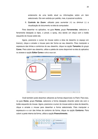 26
andamento de uma tarefa atual ou informações sobre um item
selecionado. Ela vem exibida por padrão, mas, é possível ocultá-la.
6. Controle do Zoom: utilizado para aumentar (+) ou diminuir (-) a
visualização do documento na tela do computador.
Para desenhar no aplicativo, na guia Home, grupo Ferramentas, selecione a
ferramenta desejada (o lápis, o pincel, o spray, etc) dando um clique com o botão
esquerdo do mouse sobre ela.
Agora, posicione o cursor do mouse sobre a área de desenho (o espaço em
branco), clique e arraste o mouse para dar forma ao seu desenho. Para manipular a
espessura das linhas e contornos do seu desenho, clique na opção Tamanho do grupo
Cores. Para colorir seu desenho, utilize a paleta de cores disponível na tela do aplicativo
ou acesse a opção Editar Cores e crie a sua cor.
Você também pode desenhar utilizando as formas disponíveis no Paint. Para isso,
na guia Home, grupo Formas, selecione a forma desejada clicando sobre ela com o
botão esquerdo do mouse. Agora, posicione o cursor do mouse sobre a área de desenho,
clique e arraste o mouse para desenhar a forma selecionada. Para manipular a
espessura e a cor das linhas de contorno da forma, clique na opção Contorno. Para
colorir a parte interna da forma, utilize a opção Preenchimento.
 