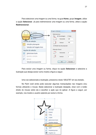 27
Para selecionar uma imagem ou uma forma, na guia Home, grupo Imagem, utilize
a opção Selecionar. Já para redimensionar uma imagem ou uma forma, utilize a opção
Redimensionar.
Para excluir uma imagem ou forma, clique na opção Selecionar e selecione a
ilustração que deseja excluir como mostra a figura a seguir.
Uma vez selecionada a ilustração, pressione a tecla “DELETE” em seu teclado.
No Paint você ainda pode executar algumas manipulações nas imagens e/ou
formas utilizando o mouse. Basta selecionar a ilustração desejada, clicar com o botão
direito do mouse sobre ela e escolher a ação que irá aplicar. A figura a seguir, por
exemplo, nos mostra o usuário optando por excluir a forma.
 