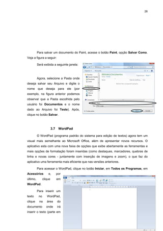 28
Para salvar um documento do Paint, acesse o botão Paint, opção Salvar Como.
Veja a figura a seguir:
Será exibida a seguinte janela:
Agora, selecione a Pasta onde
deseja salvar seu Arquivo e digite o
nome que deseja para ele (por
exemplo, na figura anterior podemos
observar que a Pasta escolhida pelo
usuário foi Documentos e o nome
dado ao Arquivo foi Teste). Após,
clique no botão Salvar.
3.7 WordPad
O WordPad (programa padrão do sistema para edição de textos) agora tem um
visual mais semelhante ao Microsoft Office, além de apresentar novos recursos. O
aplicativo esta com uma nova faixa de opções que exibe abertamente as ferramentas e
mais opções de formatação foram inseridas (como destaques, marcadores, quebras de
linha e novas cores - juntamente com inserção de imagens e zoom), o que faz do
aplicativo uma ferramenta mais eficiente que nas versões anteriores.
Para acessar o WordPad, clique no botão Iniciar, em Todos os Programas, em
Acessórios e, por
último, clique em
WordPad.
Para inserir um
texto no WordPad,
clique na área do
documento onde irá
inserir o texto (parte em
 