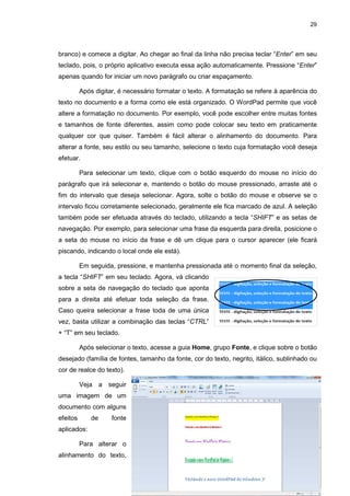 29
branco) e comece a digitar. Ao chegar ao final da linha não precisa teclar “Enter” em seu
teclado, pois, o próprio aplicativo executa essa ação automaticamente. Pressione “Enter”
apenas quando for iniciar um novo parágrafo ou criar espaçamento.
Após digitar, é necessário formatar o texto. A formatação se refere à aparência do
texto no documento e a forma como ele está organizado. O WordPad permite que você
altere a formatação no documento. Por exemplo, você pode escolher entre muitas fontes
e tamanhos de fonte diferentes, assim como pode colocar seu texto em praticamente
qualquer cor que quiser. Também é fácil alterar o alinhamento do documento. Para
alterar a fonte, seu estilo ou seu tamanho, selecione o texto cuja formatação você deseja
efetuar.
Para selecionar um texto, clique com o botão esquerdo do mouse no início do
parágrafo que irá selecionar e, mantendo o botão do mouse pressionado, arraste até o
fim do intervalo que deseja selecionar. Agora, solte o botão do mouse e observe se o
intervalo ficou corretamente selecionado, geralmente ele fica marcado de azul. A seleção
também pode ser efetuada através do teclado, utilizando a tecla “SHIFT” e as setas de
navegação. Por exemplo, para selecionar uma frase da esquerda para direita, posicione o
a seta do mouse no início da frase e dê um clique para o cursor aparecer (ele ficará
piscando, indicando o local onde ele está).
Em seguida, pressione, e mantenha pressionada até o momento final da seleção,
a tecla “SHIFT” em seu teclado. Agora, vá clicando
sobre a seta de navegação do teclado que aponta
para a direita até efetuar toda seleção da frase.
Caso queira selecionar a frase toda de uma única
vez, basta utilizar a combinação das teclas “CTRL”
+ “T” em seu teclado.
Após selecionar o texto, acesse a guia Home, grupo Fonte, e clique sobre o botão
desejado (família de fontes, tamanho da fonte, cor do texto, negrito, itálico, sublinhado ou
cor de realce do texto).
Veja a seguir
uma imagem de um
documento com alguns
efeitos de fonte
aplicados:
Para alterar o
alinhamento do texto,
 