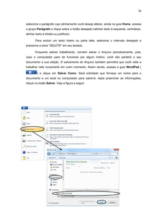 30
selecione o parágrafo cujo alinhamento você deseja alterar, ainda na guia Home, acesse
o grupo Parágrafo e clique sobre o botão desejado (alinhar texto à esquerda, centralizar,
alinhar texto à direita ou justificar).
Para excluir um texto inteiro ou parte dele, selecione o intervalo desejado e
pressione a tecla “DELETE” em seu teclado.
Enquanto estiver trabalhando, convém salvar o Arquivo periodicamente, pois,
caso o computador pare de funcionar por algum motivo, você não perderá o seu
documento e sua edição. O salvamento do Arquivo também permitirá que você volte a
trabalhar nele novamente em outro momento. Assim sendo, acesse a guia WordPad (
) e clique em Salvar Como. Será solicitado que forneça um nome para o
documento e um local no computador para salvá-lo. Após preencher as informações,
clique no botão Salvar. Veja a figura a seguir:
 