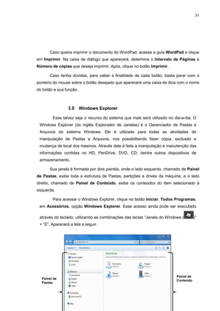 31
Caso queira imprimir o documento do WordPad, acesse a guia WordPad e clique
em Imprimir. Na caixa de diálogo que aparecerá, determine o Intervalo de Páginas e
Número de cópias que deseja imprimir. Após, clique no botão Imprimir.
Caso tenha dúvidas, para saber a finalidade de cada botão, basta parar com o
ponteiro do mouse sobre o botão desejado que aparecerá uma caixa de dica com o nome
do botão e sua função.
3.8 Windows Explorer
Esse talvez seja o recurso do sistema que mais será utilizado no dia-a-dia. O
Windows Explorer (do inglês Explorador de Janelas) é o Gerenciador de Pastas e
Arquivos do sistema Windows. Ele é utilizado para todas as atividades de
manipulação de Pastas e Arquivos, nos possibilitando fazer cópia, exclusão e
mudança de local dos mesmos. Através dele é feita a manipulação e manutenção das
informações contidas no HD, PenDrive, DVD, CD, dentre outros dispositivos de
armazenamento.
Sua janela é formada por dois painéis, onde o lado esquerdo, chamado de Painel
de Pastas, exibe toda a estrutura de Pastas, partições e drives da máquina, e o lado
direito, chamado de Painel de Conteúdo, exibe os conteúdos do item selecionado à
esquerda.
Para acessar o Windows Explorer, clique no botão Iniciar, Todos Programas,
em Acessórios, opção Windows Explorer. Esse acesso ainda pode ser executado
através do teclado, utilizando as combinações das teclas “Janela do Windows ( )”
+ “E”. Aparecerá a tela a seguir.
Painel de
Pastas
Painel de
Conteúdo
 