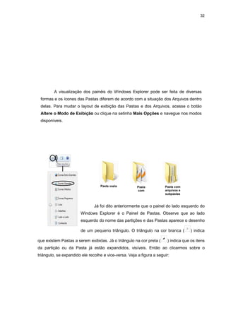 32
A visualização dos painéis do Windows Explorer pode ser feita de diversas
formas e os ícones das Pastas diferem de acordo com a situação dos Arquivos dentro
delas. Para mudar o layout de exibição das Pastas e dos Arquivos, acesse o botão
Altere o Modo de Exibição ou clique na setinha Mais Opções e navegue nos modos
disponíveis.
Já foi dito anteriormente que o painel do lado esquerdo do
Windows Explorer é o Painel de Pastas. Observe que ao lado
esquerdo do nome das partições e das Pastas aparece o desenho
de um pequeno triângulo. O triângulo na cor branca ( ) indica
que existem Pastas a serem exibidas. Já o triângulo na cor preta ( ) indica que os itens
da partição ou da Pasta já estão expandidos, visíveis. Então ao clicarmos sobre o
triângulo, se expandido ele recolhe e vice-versa. Veja a figura a seguir:
Pasta vazia Pasta
com
arquivos
Pasta com
arquivos e
subpastas
 