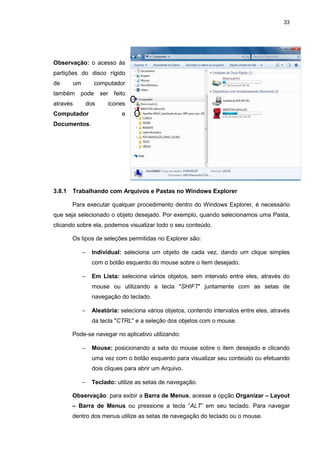 33
Observação: o acesso às
partições do disco rígido
de um computador
também pode ser feito
através dos ícones
Computador e
Documentos.
3.8.1 Trabalhando com Arquivos e Pastas no Windows Explorer
Para executar qualquer procedimento dentro do Windows Explorer, é necessário
que seja selecionado o objeto desejado. Por exemplo, quando selecionamos uma Pasta,
clicando sobre ela, podemos visualizar todo o seu conteúdo.
Os tipos de seleções permitidas no Explorer são:
− Individual: seleciona um objeto de cada vez, dando um clique simples
com o botão esquerdo do mouse sobre o item desejado.
− Em Lista: seleciona vários objetos, sem intervalo entre eles, através do
mouse ou utilizando a tecla "SHIFT" juntamente com as setas de
navegação do teclado.
− Aleatória: seleciona vários objetos, contendo intervalos entre eles, através
da tecla "CTRL" e a seleção dos objetos com o mouse.
Pode-se navegar no aplicativo utilizando:
− Mouse: posicionando a seta do mouse sobre o item desejado e clicando
uma vez com o botão esquerdo para visualizar seu conteúdo ou efetuando
dois cliques para abrir um Arquivo.
− Teclado: utilize as setas de navegação.
Observação: para exibir a Barra de Menus, acesse a opção Organizar – Layout
– Barra de Menus ou pressione a tecla “ALT” em seu teclado. Para navegar
dentro dos menus utilize as setas de navegação do teclado ou o mouse.
 