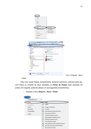 34
3.8.1.1 Criando Nova
Pasta
Para criar novas Pastas, primeiramente, devemos selecionar, clicando sobre ela,
uma Pasta ou unidade de disco (partição) no Painel de Pastas (lado esquerdo da
janela). Em seguida, podemos efetuar um dos seguintes procedimentos:
− Acessar o menu Arquivo – Novo – Pasta.
 