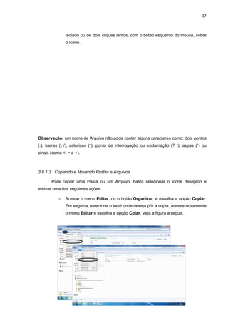 37
teclado ou dê dois cliques lentos, com o botão esquerdo do mouse, sobre
o ícone.
Observação: um nome de Arquivo não pode conter alguns caracteres como: dois pontos
(:), barras ( /), asterisco (*), ponto de interrogação ou exclamação (? !), aspas (“) ou
sinais (como <, > e +).
3.8.1.3 Copiando e Movendo Pastas e Arquivos
Para copiar uma Pasta ou um Arquivo, basta selecionar o ícone desejado e
efetuar uma das seguintes ações:
− Acesse o menu Editar, ou o botão Organizar, e escolha a opção Copiar.
Em seguida, selecione o local onde deseja pôr a cópia, acesse novamente
o menu Editar e escolha a opção Colar. Veja a figura a seguir.
 