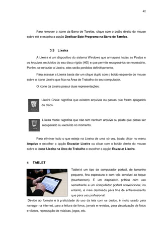 Para remover o ícone da Barra de Tarefas, clique com o botão direito do mouse
sobre ele e escolha a opção
3.9 Lixeira
A Lixeira é um dispositivo do sistema Windows que armazena todas as
os Arquivos excluídos do seu disco rígido (HD) e que permite recuperá
Porém, se esvaziar a Lixeira, eles serão perdidos definitivam
Para acessar a Lixeira basta dar um clique duplo com o botão esquerdo do mouse
sobre o ícone Lixeira que fica na Área de Trabalho do seu computador.
O ícone da Lixeira possui duas representações:
Lixeira Cheia: significa que existem arquivos ou
do disco.
Lixeira Vazia:
recuperado ou excluído no momento.
Para eliminar tudo o que esteja na Lixeira de uma só vez, basta clicar no menu
Arquivo e escolher a opção
sobre o ícone Lixeira na
4 TABLET
Devido ao formato e à praticidade do uso da tela com os dedos, é muito u
navegar na internet, para a leitura de livros, jornais e revistas, para visualização de fotos
e vídeos, reprodução de músicas, jogos, etc.
Para remover o ícone da Barra de Tarefas, clique com o botão direito do mouse
sobre ele e escolha a opção Desfixar Este Programa na Barra de Tarefas
Lixeira
A Lixeira é um dispositivo do sistema Windows que armazena todas as
s excluídos do seu disco rígido (HD) e que permite recuperá
Porém, se esvaziar a Lixeira, eles serão perdidos definitivamente.
Para acessar a Lixeira basta dar um clique duplo com o botão esquerdo do mouse
sobre o ícone Lixeira que fica na Área de Trabalho do seu computador.
O ícone da Lixeira possui duas representações:
Lixeira Cheia: significa que existem arquivos ou pastas que foram apagados
Lixeira Vazia: significa que não tem nenhum arquivo ou pasta que possa ser
recuperado ou excluído no momento.
Para eliminar tudo o que esteja na Lixeira de uma só vez, basta clicar no menu
e escolher a opção Esvaziar Lixeira ou clicar com o botão direito do mouse
ícone Lixeira na Área de Trabalho e escolher a opção Esvaziar Lixeira
Tablet é um tipo de computador portátil, de tamanho
pequeno, fina espessura e com tela sensível ao toque
(touchscreen). É um dispositivo prático com uso
semelhante a um computador portátil convencional, no
entanto, é mais destinado para fins de entretenimento
que para uso profissional.
Devido ao formato e à praticidade do uso da tela com os dedos, é muito u
navegar na internet, para a leitura de livros, jornais e revistas, para visualização de fotos
e vídeos, reprodução de músicas, jogos, etc.
42
Para remover o ícone da Barra de Tarefas, clique com o botão direito do mouse
a Barra de Tarefas.
A Lixeira é um dispositivo do sistema Windows que armazena todas as Pastas e
s excluídos do seu disco rígido (HD) e que permite recuperá-los se necessário,
Para acessar a Lixeira basta dar um clique duplo com o botão esquerdo do mouse
sobre o ícone Lixeira que fica na Área de Trabalho do seu computador.
pastas que foram apagados
significa que não tem nenhum arquivo ou pasta que possa ser
Para eliminar tudo o que esteja na Lixeira de uma só vez, basta clicar no menu
ou clicar com o botão direito do mouse
Esvaziar Lixeira.
é um tipo de computador portátil, de tamanho
pequeno, fina espessura e com tela sensível ao toque
(touchscreen). É um dispositivo prático com uso
semelhante a um computador portátil convencional, no
entanto, é mais destinado para fins de entretenimento
Devido ao formato e à praticidade do uso da tela com os dedos, é muito usado para
navegar na internet, para a leitura de livros, jornais e revistas, para visualização de fotos
 