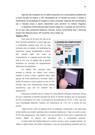Algumas das vantagens de um
a maior duração da bateria;
simplicidade na visualização de imagens e outros conteúdos. Algumas das desvantagens
são o elevado preço e algum desconforto para escrever no teclado integrado.
O dispositivo iPad produzido pela empre
se um dos mais conhecidos
Galaxy Tab, Motorola Xoom, HP TouchPad, Sony Tablet, etc.
Tablets x PC’s
Com mais de 30 anos de vida (e de
bons serviços prestados),
o computador pessoal está com os dias
contados para os tablets. As facilidades de
ergonomia, leveza, portabilidade e outras,
têm atraído cada vez mais os
consumidores, e a grande busca nas lojas
leva a crer que os tablets são a grande
tendência do mercado de equipamentos
eletrônicos da atualidade.
Os tablets têm recursos para
acessar a internet, ver vídeos, ouvir música,
receber e enviar e-mails, organizar fotos, jogar
games, ler livros eletrônicos e revistas. Aliás, o
prazer da leitura é muito superior ao de um P
Versátil, eles vem influenciando
econômicos, que vão do editorial até o
educacional.
Pesquisas mostram que as vendas de computadores pessoais cresceram menos
do que o esperado no terceiro trimestre de 2010. O
de PCs aumentaram em 7,6%. A previsão era de expansão de 12,7%. O IDC, que tem
uma metodologia diferente, mostrou um crescimento de 11%, 3% a menos do que
previra.
“Mas os PCs, tanto os laptops como os desktops, con
certas tarefas que exigem grandes telas e teclados tradicionais.” Esse é o ponto crucial.
O CD não desapareceu, mas passou a ser um produto de nicho com o surgimento da
música digital. O mesmo vai acontecer com o computador pessoa
A maior parte das tarefas feitas por usuários comuns, como: acessar internet, ver
vídeos e digitar textos não fazem necessário o uso de computadores pessoais para tal.
Algumas das vantagens de um tablet comparado com computadores portáteis são
a maior duração da bateria; a não necessidade de um teclado ou
simplicidade na visualização de imagens e outros conteúdos. Algumas das desvantagens
são o elevado preço e algum desconforto para escrever no teclado integrado.
O dispositivo iPad produzido pela empresa Apple Inc. e lançado em 2010 tornou
se um dos mais conhecidos tablets do mercado. Outros concorrentes são o Samsung
Galaxy Tab, Motorola Xoom, HP TouchPad, Sony Tablet, etc.
Com mais de 30 anos de vida (e de
bons serviços prestados), a quem diga que
o computador pessoal está com os dias
contados para os tablets. As facilidades de
ergonomia, leveza, portabilidade e outras,
têm atraído cada vez mais os
consumidores, e a grande busca nas lojas
leva a crer que os tablets são a grande
ncia do mercado de equipamentos
eletrônicos da atualidade.
Os tablets têm recursos para
acessar a internet, ver vídeos, ouvir música,
mails, organizar fotos, jogar
games, ler livros eletrônicos e revistas. Aliás, o
muito superior ao de um PC.
Versátil, eles vem influenciando vários setores
econômicos, que vão do editorial até o
Pesquisas mostram que as vendas de computadores pessoais cresceram menos
do que o esperado no terceiro trimestre de 2010. O Gartner divulgou que as aquisições
de PCs aumentaram em 7,6%. A previsão era de expansão de 12,7%. O IDC, que tem
uma metodologia diferente, mostrou um crescimento de 11%, 3% a menos do que
Mas os PCs, tanto os laptops como os desktops, continuarão a ser úteis para
certas tarefas que exigem grandes telas e teclados tradicionais.” Esse é o ponto crucial.
O CD não desapareceu, mas passou a ser um produto de nicho com o surgimento da
música digital. O mesmo vai acontecer com o computador pessoa
A maior parte das tarefas feitas por usuários comuns, como: acessar internet, ver
vídeos e digitar textos não fazem necessário o uso de computadores pessoais para tal.
43
comparado com computadores portáteis são
a não necessidade de um teclado ou mouse; a rapidez e
simplicidade na visualização de imagens e outros conteúdos. Algumas das desvantagens
são o elevado preço e algum desconforto para escrever no teclado integrado.
sa Apple Inc. e lançado em 2010 tornou-
do mercado. Outros concorrentes são o Samsung
Pesquisas mostram que as vendas de computadores pessoais cresceram menos
Gartner divulgou que as aquisições
de PCs aumentaram em 7,6%. A previsão era de expansão de 12,7%. O IDC, que tem
uma metodologia diferente, mostrou um crescimento de 11%, 3% a menos do que
tinuarão a ser úteis para
certas tarefas que exigem grandes telas e teclados tradicionais.” Esse é o ponto crucial.
O CD não desapareceu, mas passou a ser um produto de nicho com o surgimento da
música digital. O mesmo vai acontecer com o computador pessoal.
A maior parte das tarefas feitas por usuários comuns, como: acessar internet, ver
vídeos e digitar textos não fazem necessário o uso de computadores pessoais para tal.
 