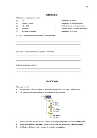 45
EXERCÍCIOS-1
1) Relacione as duas colunas abaixo:
(a) CPU
(b) Teclado e Mouse
(c) HD e DVD
(d) Windows 7
(e) Monitor e Impressora
( ) Dispositivos de Saída
( ) Dispositivos de Armazenamento
( ) Unidade Central de Processamento
( ) Software Básico - Sistema Operacional
( ) Dispositivos de Entrada
2) Qual é a diferença entre memória RAM e Memória ROM?
______________________________________________________________________________
______________________________________________________________________________
______________________________________________________________________________
3) O que é o Sistema Operacional e qual é a sua função?
______________________________________________________________________________
______________________________________________________________________________
______________________________________________________________________________
4) Defina Hardware e Software?
______________________________________________________________________________
______________________________________________________________________________
______________________________________________________________________________
EXERCÍCIOS-2
Faça o que se pede:
1. Na pasta da sua turma na unidade de rede, crie uma pasta com o seu nome e a data de hoje.
2. Crie a seguinte estrutura de pastas, a partir da Biblioteca Documentos.
3. No Paint, desenhe uma casa. Salve o desenho dentro da pasta Revisão, com o nome “Minha casa”.
4. Abra a pasta Revisão e renomeie o arquivo criado no exercício anterior para “Casa dos Sonhos”.
5. No Windows Explorer, mude a exibição de conteúdos para detalhes.
 