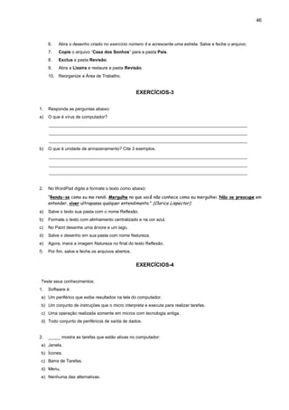 46
6. Abra o desenho criado no exercício número 4 e acrescente uma estrela. Salve e feche o arquivo.
7. Copie o arquivo “Casa dos Sonhos” para a pasta Pais.
8. Exclua a pasta Revisão.
9. Abra a Lixeira e restaure a pasta Revisão.
10. Reorganize a Área de Trabalho.
EXERCÍCIOS-3
1. Responda as perguntas abaixo:
a) O que é vírus de computador?
_________________________________________________________________________________
_________________________________________________________________________________
_________________________________________________________________________________
b) O que é unidade de armazenamento? Cite 3 exemplos.
_________________________________________________________________________________
_________________________________________________________________________________
_________________________________________________________________________________
2. No WordPad digite e formate o texto como abaixo:
“Renda-se como eu me rendi. Mergulhe no que você não conhece como eu mergulhei. Não se preocupe em
entender, viver ultrapassa qualquer entendimento.” (Clarice Lispector)
a) Salve o texto sua pasta com o nome Reflexão.
b) Formate o texto com alinhamento centralizado e na cor azul.
c) No Paint desenhe uma árvore e um lago.
d) Salve o desenho em sua pasta com nome Natureza.
e) Agora, insira a imagem Natureza no final do texto Reflexão.
f) Por fim, salve e feche os arquivos abertos.
EXERCÍCIOS-4
Teste seus conhecimentos:
1. Software é:
a) Um periférico que exibe resultados na tela do computador.
b) Um conjunto de instruções que o micro interpreta e executa para realizar tarefas.
c) Uma operação realizada somente em micros com tecnologia antiga.
d) Todo conjunto de periféricos de saída de dados.
2. _____ mostra as tarefas que estão ativas no computador:
a) Janela.
b) Ícones.
c) Barra de Tarefas.
d) Menu.
e) Nenhuma das alternativas.
 