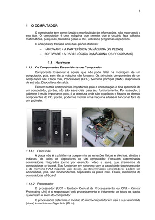 3
1 O COMPUTADOR
O computador tem como função a manipulação de informações, não importando o
seu tipo. O computador é uma máquina que permite que o usuário faça cálculos
matemáticos, pesquisas, trabalhos gerais e etc., utilizando programas específicos.
O computador trabalha com duas partes distintas:
− HARDWARE = A PARTE FÍSICA DA MÁQUINA (AS PEÇAS)
− SOFTWARE = A PARTE LÓGICA DA MÁQUINA (OS PROGRAMAS)
1.1 Hardware
1.1.1 Os Componentes Essenciais de um Computador
Componente Essencial é aquele que não pode faltar na montagem de um
computador, pois, sem ele, a máquina não funciona. Os principais componentes de um
computador são: Placa mãe, Processador (CPU), Memória principal (RAM), Dispositivos
de entrada, Dispositivos de saída.
Existem outros componentes importantes para a conservação e boa aparência de
um computador, porém, não são essenciais para seu funcionamento. Por exemplo, o
gabinete é muito importante, pois, é a estrutura onde são acoplados e fixados os demais
componentes do PC, porém, podemos montar uma máquina e fazê-la funcionar fora de
um gabinete.
1.1.1.1 Placa mãe
A placa mãe é a plataforma que permite as conexões físicas e elétricas, diretas e
indiretas, de todos os dispositivos de um computador. Possuem determinadas
controladoras integradas (como por exemplo, vídeo e som), que chamamos de
controladoras on-board. Elas funcionam em sincronia com a capacidade do processador
e da memória RAM (fazendo uso desta). Já determinadas controladoras podem ser
adicionadas, pois, são independentes, separadas da placa mãe. Essas, chamamos de
controladoras off-board.
1.1.1.2 Processador
O processador (UCP - Unidade Central de Processamento ou CPU - Central
Processing Unit) é o responsável pelo processamento e tratamento de todos os dados
que entram e saem do computador.
O processador determina o modelo do microcomputador em uso e sua velocidade
(clock) é medida em GigaHertz (GHz).
 