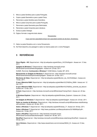 49
3. Mova a pasta Genética para a pasta Português.
4. Copie a pasta Geometria e para a pasta Física.
5. Renomeie a pasta Genética para Gramática.
6. Mova a pasta Conjuntos para a pasta Português.
7. Renomeie a pasta Geometria para Eletricidade.
8. Renomeie a pasta Conjuntos para Literatura.
9. Exclua a pasta Citologia
10. Digite e formate o seguinte texto abaixo:
Pensamentos
O que você tem capacidade de fazer tem capacidade também de não fazer. (Aristóteles).
11. Salve na pasta Disciplina com o nome Pensamento.
12. No Paint desenhe uma paisagem e salve na mesma pasta com o nome Paisagem.
5 REFERÊNCIAS
Disco Rígido – HD. Disponível em: <http://pt.wikipedia.org/wiki/Disco_r%C3%ADgido>. Acesso em: 12 dez.
2011.
Gadgets do Windows 7. Disponível em: <http://windows.microsoft.com/pt-
BR/windows7/products/features/gadgets>. Acesso em: 20 dez. 2011.
KUNZE, Ronmmel. Conhecendo o Windows 7. KCM Editora. Cuiabá, MT. 2010.
Manipulando os Gadgets do Windows 7. Disponível em: <http://windows.microsoft.com/pt-
BR/windows/downloads/personalize/gadgets>. Acesso em: 20 dez. 2011.
Monitores de Vídeo. Disponível em: <http://pt.wikipedia.org/wiki/Monitor_de_v%C3%ADdeo>. Acesso em:
13 dez. 2011.
O que é Memória RAM. Disponível em: <http://pt.wikipedia.org/wiki/Mem%C3%B3ria_RAM>. Acesso em: 12
dez. 2011.
O que é Memória ROM. Disponível em: <http://pt.wikipedia.org/wiki/Mem%C3%B3ria_somente_de_leitura>.
Acesso em: 12 dez. 2011.
O Paint. Disponível em: <http://windows.microsoft.com/pt-BR/windows7/Using-Paint>. Acesso em: 22 dez.
2011.
O Windows Explorer. Disponível em: <http://pt.wikipedia.org/wiki/Windows_Explorer>. Acesso em: 23 dez.
2011.
Os Gadgets do Windows 7. Disponível em: <http://pt.wikipedia.org/wiki/Gadget>. Acesso em: 20 dez. 2011.
Sobre as Janelas do Windows. Disponível em: <http://windows.microsoft.com/pt-BR/windows-vista/Working-
with-windows>. Acesso em: 20 dez. 2011.
Sobre o Windows 7. Disponível em: <http://pt.wikipedia.org/wiki/Windows_7>. Acesso em: 08 dez. 2011.
Sobre o Windows 7. Disponível em: <http://www.youblisher.com/files/publications/33/196569/pdf.pdf>.
Acesso em: 14 dez. 2011.
Sobre o WordPad. Disponível em: <http://windows.microsoft.com/pt-
BR/windows7/products/features/wordpad>. Acesso em: 08 dez. 2011.
WordPad. Disponível em: <http://windows.microsoft.com/pt-BR/windows-vista/Using-WordPad>. Acesso em:
08 dez. 2011.
Isto é Dinheiro. Disponível em: <http://www.istoedinheiro.com.br/noticias/39224_O>. Acesso em 10 dez.
2011.
 