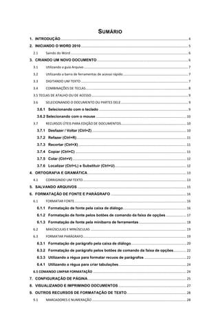 SUMÁRIO
1. INTRODUÇÃO.........................................................................................................................................4
2. INICIANDO O WORD 2010 ...................................................................................................................5
2.1 Saindo do Word ..............................................................................................................................6
3. CRIANDO UM NOVO DOCUMENTO..................................................................................................6
3.1 Utilizando a guia Arquivo................................................................................................................7
3.2 Utilizando a barra de ferramentas de acesso rápido......................................................................7
3.3 DIGITANDO UM TEXTO ...................................................................................................................7
3.4 COMBINAÇÕES DE TECLAS..............................................................................................................8
3.5 TECLAS DE ATALHO OU DE ACESSO........................................................................................................9
3.6 SELECIONANDO O DOCUMENTO OU PARTES DELE........................................................................9
3.6.1 Selecionando com o teclado ................................................................................................9
3.6.2 Selecionando com o mouse .................................................................................................10
3.7 RECURSOS ÚTEIS PARA EDIÇÃO DE DOCUMENTOS......................................................................10
3.7.1 Desfazer / Voltar (Ctrl+Z) ..................................................................................................... 10
3.7.2 Refazer (Ctrl+R)......................................................................................................................11
3.7.3 Recortar (Ctrl+X)....................................................................................................................11
3.7.4 Copiar (Ctrl+C) .......................................................................................................................11
3.7.5 Colar (Ctrl+V)..........................................................................................................................12
3.7.6 Localizar (Ctrl+L) e Substituir (Ctrl+U).............................................................................12
4. ORTOGRAFIA E GRAMÁTICA..........................................................................................................13
4.1 CORRIGINDO UM TEXTO...............................................................................................................13
5. SALVANDO ARQUIVOS .....................................................................................................................15
6. FORMATAÇÃO DE FONTE E PARÁGRAFO .................................................................................16
6.1 FORMATAR FONTE........................................................................................................................16
6.1.1 Formatação de fonte pela caixa de diálogo....................................................................16
6.1.2 Formatação de fonte pelos botões de comando da faixa de opções ......................17
6.1.3 Formatação de fonte pela minibarra de ferramentas...................................................18
6.2 MAIÚSCULAS E MINÚSCULAS .......................................................................................................19
6.3 FORMATAR PARÁGRAFO...............................................................................................................19
6.3.1 Formatação de parágrafo pela caixa de diálogo...........................................................20
6.3.2 Formatação de parágrafo pelos botões de comando da faixa de opções..............22
6.3.3 Utilizando a régua para formatar recuos de parágrafos .............................................22
6.4.1 Utilizando a régua para criar tabulações.........................................................................24
6.5 COMANDO LIMPAR FORMATAÇÃO .................................................................................................... 24
7. CONFIGURAÇÃO DE PÁGINA..........................................................................................................25
8. VISUALIZANDO E IMPRIMINDO DOCUMENTOS.........................................................................27
9. OUTROS RECURSOS DE FORMATAÇÃO DE TEXTO................................................................28
9.1 MARCADORES E NUMERAÇÃO .....................................................................................................28
 