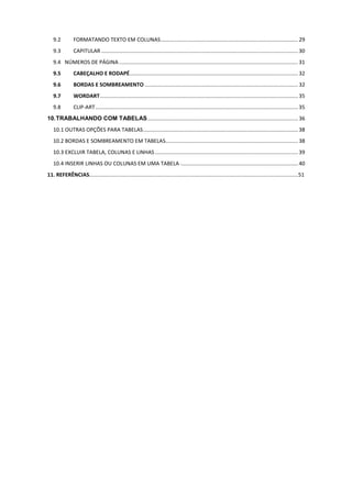 9.2 FORMATANDO TEXTO EM COLUNAS............................................................................................29
9.3 CAPITULAR ....................................................................................................................................30
9.4 NÚMEROS DE PÁGINA ........................................................................................................................31
9.5 CABEÇALHO E RODAPÉ.................................................................................................................32
9.6 BORDAS E SOMBREAMENTO .......................................................................................................32
9.7 WORDART.....................................................................................................................................35
9.8 CLIP-ART........................................................................................................................................35
10.TRABALHANDO COM TABELAS..................................................................................................... 36
10.1 OUTRAS OPÇÕES PARA TABELAS........................................................................................................38
10.2 BORDAS E SOMBREAMENTO EM TABELAS.........................................................................................38
10.3 EXCLUIR TABELA, COLUNAS E LINHAS ................................................................................................39
10.4 INSERIR LINHAS OU COLUNAS EM UMA TABELA ...............................................................................40
11. REFERÊNCIAS............................................................................................................................................51
 