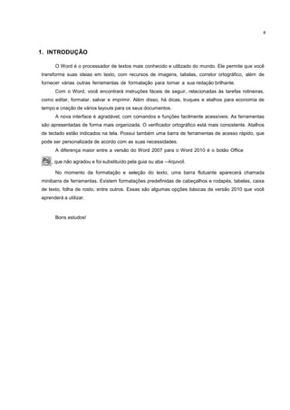 4
1. INTRODUÇÃO
O Word é o processador de textos mais conhecido e utilizado do mundo. Ele permite que você
transforme suas ideias em texto, com recursos de imagens, tabelas, corretor ortográfico, além de
fornecer várias outras ferramentas de formatação para tornar a sua redação brilhante.
Com o Word, você encontrará instruções fáceis de seguir, relacionadas às tarefas rotineiras,
como editar, formatar, salvar e imprimir. Além disso, há dicas, truques e atalhos para economia de
tempo e criação de vários layouts para os seus documentos.
A nova interface é agradável, com comandos e funções facilmente acessíveis. As ferramentas
são apresentadas de forma mais organizada. O verificador ortográfico está mais consistente. Atalhos
de teclado estão indicados na tela. Possui também uma barra de ferramentas de acesso rápido, que
pode ser personalizada de acordo com as suas necessidades.
A diferença maior entre a versão do Word 2007 para o Word 2010 é o botão Office
, que não agradou e foi substituído pela guia ou aba ―Arquivoǁ.
No momento da formatação e seleção do texto, uma barra flutuante aparecerá chamada
minibarra de ferramentas. Existem formatações predefinidas de cabeçalhos e rodapés, tabelas, caixa
de texto, folha de rosto, entre outros. Essas são algumas opções básicas da versão 2010 que você
aprenderá a utilizar.
Bons estudos!
 
