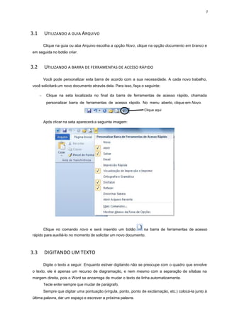 3.1 UTILIZANDO A GUIA A
Clique na guia ou aba
em seguida no botão criar.
3.2 UTILIZANDO A BARRA DE
Você pode personalizar
você solicitará um novo documento
− Clique na seta loca
personalizar barra de
Após clicar na seta aparecerá
Clique no comando no
rápido para auxiliá-lo no momento
3.3 DIGITANDO UM TEXTO
Digite o texto a seguir.
o texto, ele é apenas um re
margem direita, pois o Word
Tecle enter sempre que
Sempre que digitar uma
última palavra, dar um espaço
ARQUIVO
Arquivo escolha a opção Novo, clique na opção
TILIZANDO A BARRA DE FERRAMENTAS DE ACESSO RÁPIDO
ar esta barra de acordo com a sua necessidade.
mento através dela. Para isso, faça o seguinte:
lizada no final da barra de ferramentas de a
de ferramentas de acesso rápido. No menu ab
Clique aqui
parecerá a seguinte imagem:
ovo e será inserido um botão na barra de
momento de solicitar um novo documento.
TEXTO
. Enquanto estiver digitando não se preocupe com
recurso de diagramação, e nem mesmo com a s
se encarrega de mudar o texto de linha automatic
e mudar de parágrafo.
uma pontuação (vírgula, ponto, ponto de exclamação, et
o e escrever a próxima palavra.
7
documento em branco e
dade. A cada novo trabalho,
acesso rápido, chamada
aberto, clique em Novo.
de ferramentas de acesso
upe com o quadro que envolve
separação de sílabas na
nha automaticamente.
exclamação, etc.) colocá-la junto à
 