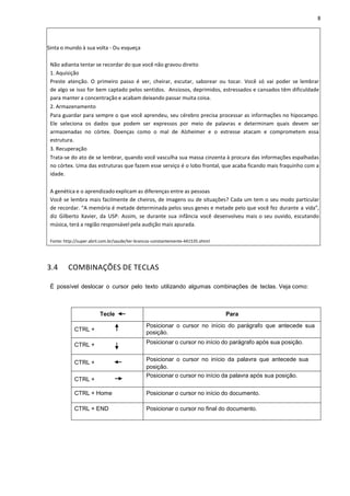 8
Sinta o mundo à sua volta - Ou esqueça
Não adianta tentar se recordar do que você não gravou direito
1. Aquisição
Preste atenção. O primeiro passo é ver, cheirar, escutar, saborear ou tocar. Você só vai poder se lembrar
de algo se isso for bem captado pelos sentidos. Ansiosos, deprimidos, estressados e cansados têm dificuldade
para manter a concentração e acabam deixando passar muita coisa.
2. Armazenamento
Para guardar para sempre o que você aprendeu, seu cérebro precisa processar as informações no hipocampo.
Ele seleciona os dados que podem ser expressos por meio de palavras e determinam quais devem ser
armazenadas no córtex. Doenças como o mal de Alzheimer e o estresse atacam e comprometem essa
estrutura.
3. Recuperação
Trata-se do ato de se lembrar, quando você vasculha sua massa cinzenta à procura das informações espalhadas
no córtex. Uma das estruturas que fazem esse serviço é o lobo frontal, que acaba ficando mais fraquinho com a
idade.
A genética e o aprendizado explicam as diferenças entre as pessoas
Você se lembra mais facilmente de cheiros, de imagens ou de situações? Cada um tem o seu modo particular
de recordar. “A memória é metade determinada pelos seus genes e metade pelo que você fez durante a vida”,
diz Gilberto Xavier, da USP. Assim, se durante sua infância você desenvolveu mais o seu ouvido, escutando
música, terá a região responsável pela audição mais apurada.
Fonte: http://super.abril.com.br/saude/ter-brancos-constantemente-441535.shtml
3.4 COMBINAÇÕES DE TECLAS
É possível deslocar o cursor pelo texto utilizando algumas combinações de teclas. Veja como:
Tecle Para
CTRL +
Posicionar o cursor no início do parágrafo que antecede sua
posição.
CTRL + Posicionar o cursor no início do parágrafo após sua posição.
CTRL +
Posicionar o cursor no início da palavra que antecede sua
posição.
CTRL +
Posicionar o cursor no início da palavra após sua posição.
CTRL + Home Posicionar o cursor no início do documento.
CTRL + END Posicionar o cursor no final do documento.
 