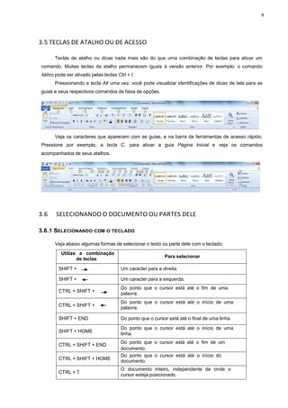 9
3.5 TECLAS DE ATALHO OU DE ACESSO
Teclas de atalho ou dicas nada mais são do que uma combinação de teclas para ativar um
comando. Muitas teclas de atalho permanecem iguais à versão anterior. Por exemplo: o comando
itálico pode ser ativado pelas teclas Ctrl + I.
Pressionando a tecla Alt uma vez, você pode visualizar identificações de dicas de tela para as
guias e seus respectivos comandos de faixa de opções.
Veja os caracteres que aparecem com as guias, e na barra de ferramentas de acesso rápido.
Pressione por exemplo, a tecla C, para ativar a guia Página Inicial e veja os comandos
acompanhados de seus atalhos.
3.6 SELECIONANDO O DOCUMENTO OU PARTES DELE
3.6.1 SELECIONANDO COM O TECLADO
Veja abaixo algumas formas de selecionar o texto ou parte dele com o teclado:
Utilize a combinação
de teclas
Para selecionar
SHIFT + Um caracter para a direita.
SHIFT + Um caracter para a esquerda.
CTRL + SHIFT +
Do ponto que o cursor está até o fim de uma
palavra.
CTRL + SHIFT +
Do ponto que o cursor está até o início de uma
palavra.
SHIFT + END Do ponto que o cursor está até o final de uma linha.
SHIFT + HOME
Do ponto que o cursor está até o início de uma
linha.
CTRL + SHIFT + END
Do ponto que o cursor está até o fim de um
documento.
CTRL + SHIFT + HOME
Do ponto que o cursor está até o início do
documento.
CTRL + T
O documento inteiro, independente de onde o
cursor esteja posicionado.
 