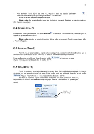 − Para desfazer várias aç
selecione na lista as ações
Todas as ações selec
Observação: Se uma
Não é possível desfazer.
3.7.2 REFAZER (CTRL+R)
Para refazer uma ação desfe
acione as teclas de atalho Ctrl+R
Observação: se não
é Possível Repetir.
3.7.3 RECORTAR (CTRL+X)
Permite mover o conteúdo
elemento será excluído do texto
Essa opção pode ser utilizada
Página Inicial ou acionando as
3.7.4 COPIAR (CTRL+C)
Copia o conteúdo ou
conteúdo em sua posição o
na guia Página Inic
No Word, é permitido
clique no botão iniciador de ca
Inicial.
ções de uma vez, clique na seta ao lado de
ações que deseja desfazer e clique na lista.
cionadas são revertidas.
uma ação não puder ser desfeita, o comando Desfa
feita, clique em Refazer na Barra de Ferrament
Ctrl+R.
não for possível repetir a última ação, o comando R
+X)
nteúdo ou objeto selecionado para a área de tran
texto e colocado na área de transferência tempora
ada clicando-se no botão encontrado
as teclas de atalho Ctrl+X.
ou objeto selecionado para a área de transferên
ão original no texto. Essa opção pode ser utilizad
cial ou acionando as teclas de atalho Ctrl+C.
o copiar várias vezes e escolher o que se quer c
aixa de diálogo do grupo Área de Transferência na
Iniciador
caixa de diálogo
11
de Desfazer ,
Desfazer se transformará em
Ferramentas de Acesso Rápido ou
Repetir mudará para Não
nsferência Significa que o
ariamente.
ontrado na guia
sferência mantendo o mesmo
da clicando- se no botão
colar. Para isso,
na guia Página
de
diálogo
 