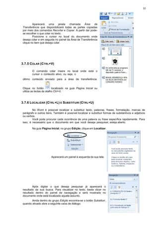 12
Aparecerá uma janela chamada Área de
Transferência que disponibilizará todas as partes copiadas
por meio dos comandos Recortar e Copiar. A partir daí pode-
se escolher o que colar no texto.
Posicione o cursor no local do documento onde
deseja colar e em seguida no painel da Área de Transferência
clique no item que deseja colar.
3.7.5 COLAR (CTRL+V)
O comando colar insere no local onde está o
cursor o conteúdo ativo, ou seja, o
último conteúdo enviado para a área de transferência.
Clique no botão localizado na guia Página Inicial ou
utilize as teclas de atalho Ctrl+V.
3.7.6 LOCALIZAR (CTRL+L) E SUBSTITUIR (CTRL+U)
No Word é possível localizar e substituir texto, palavras, frases, formatação, marcas de
parágrafo e outros itens. Também é possível localizar e substituir formas de substantivos e adjetivos
ou verbos.
Você pode procurar cada ocorrência de uma palavra ou frase específica rapidamente. Para
isso, é necessário que o documento em que você deseja pesquisar, esteja aberto.
Na guia Página Inicial, no grupo Edição, clique em Localizar.
Aparecerá um painel à esquerda da sua tela:
Após digitar o que deseja pesquisar já aparecerá o
resultado da sua busca. Para visualizar no texto, basta clicar no
resultado dentro do painel de navegação e será mostrado no
documento onde está localizado aquele assunto.
Ainda dentro do grupo Edição encontra-se o botão Substituir,
quando ativado abre a seguinte caixa de diálogo:
 