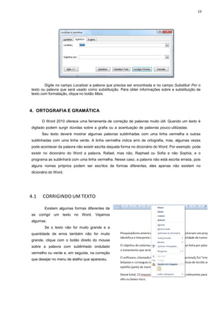 13
Digite no campo Localizar a palavra que precisa ser encontrada e no campo Substituir Por o
texto ou palavra que será usado como substituição. Para obter informações sobre a substituição de
texto com formatação, clique no botão Mais.
4. ORTOGRAFIA E GRAMÁTICA
O Word 2010 oferece uma ferramenta de correção de palavras muito útil. Quando um texto é
digitado podem surgir dúvidas sobre a grafia ou a acentuação de palavras pouco utilizadas.
Seu texto deverá mostrar algumas palavras sublinhadas com uma linha vermelha e outras
sublinhadas com uma linha verde. A linha vermelha indica erro de ortografia, mas, algumas vezes
pode acontecer da palavra não existir escrita daquela forma no dicionário do Word. Por exemplo: pode
existir no dicionário do Word a palavra, Rafael, mas não, Raphael ou Sofia e não Sophia, e o
programa as sublinhará com uma linha vermelha. Nesse caso, a palavra não está escrita errada, pois
alguns nomes próprios podem ser escritos de formas diferentes, eles apenas não existem no
dicionário do Word.
4.1 CORRIGINDO UM TEXTO
Existem algumas formas diferentes de
se corrigir um texto no Word. Vejamos
algumas.
Se o texto não for muito grande e a
quantidade de erros também não for muito
grande, clique com o botão direito do mouse
sobre a palavra com sublinhado ondulado
vermelho ou verde e, em seguida, na correção
que desejar no menu de atalho que apareceu.
 